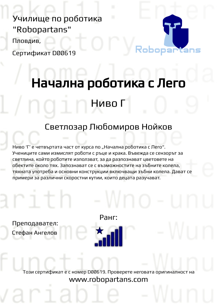 Retiffy certificate D00619 issued to Светлозар Любомиров Нойков from template Robopartans with values,rank:8,city:Пловдив,teacher1:Стефан Ангелов,name:Светлозар Любомиров Нойков,description:Четвъртата част от курса по „Начална роботика с Лего&quot;. Въвежда се сензорът за светлина, който роботите използват, за да разпознават цветовете на обектите около тях. Роботите вече могат да следват линия и не излизат от ринга в сумо битка. Въвеждат се хващачи и сензор за завъртане.