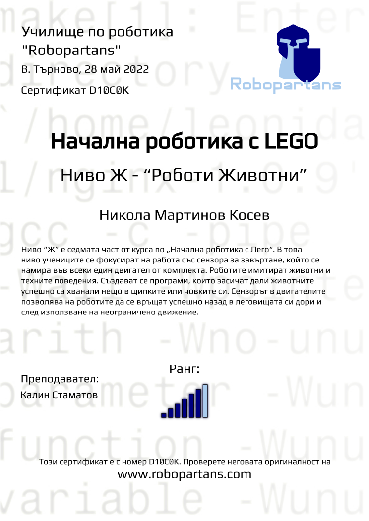 Certificate D10C0K issued to Никола Мартинов Косев Retiffy certificate D10C0K issued to Никола Мартинов Косев from template Robopartans with values,rank:6,teacher1:Калин Стаматов,name:Никола Мартинов Косев,city:В. Търново,date:28 май 2022