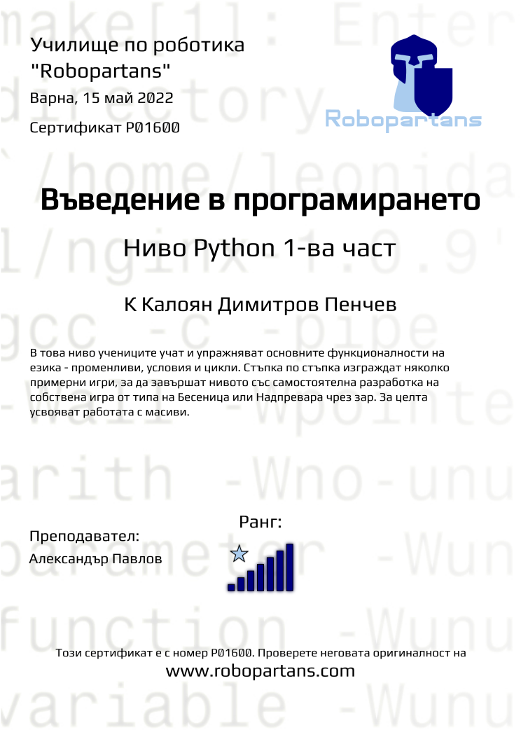 Certificate P01600 issued to К Калоян Димитров Пенчев Retiffy certificate P01600 issued to К Калоян Димитров Пенчев from template Robopartans with values,city:Варна,teacher1:Александър Павлов,rank:7,date:15 май 2022,description:В това ниво учениците програмираха пълна игра на „Не се сърди човече“ и реализираха множество правила от играта. Създадоха графичен потребителски интерфейс, управление на играта с клавиатурата и цветова палитра. Запознаха се как се програмира краен автомат който да управлява потока на поредни действия в играта и взеха основите на работа с масиви, за да може играта да има режим за повече от двама играчи.,level:Ниво Python 2-ра част,name:К Калоян Димитров Пенчев