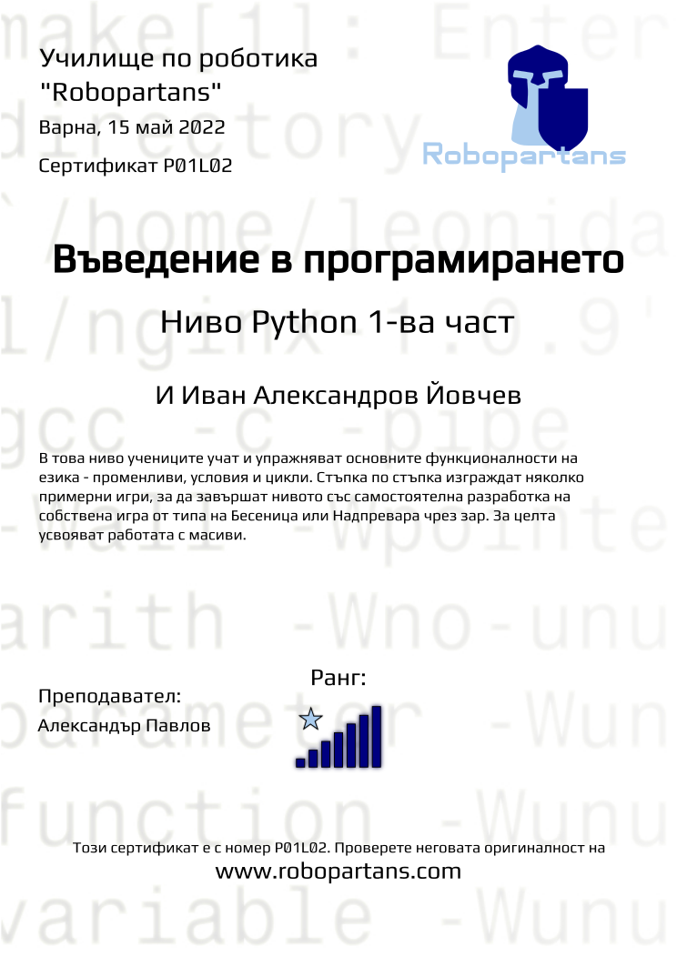 Certificate P01L02 issued to И Иван Александров Йовчев Retiffy certificate P01L02 issued to И Иван Александров Йовчев from template Robopartans with values,city:Варна,teacher1:Александър Павлов,rank:7,date:15 май 2022,description:В това ниво учениците програмираха пълна игра на „Не се сърди човече“ и реализираха множество правила от играта. Създадоха графичен потребителски интерфейс, управление на играта с клавиатурата и цветова палитра. Запознаха се как се програмира краен автомат който да управлява потока на поредни действия в играта и взеха основите на работа с масиви, за да може играта да има режим за повече от двама играчи.,level:Ниво Python 2-ра част,name:И Иван Александров Йовчев