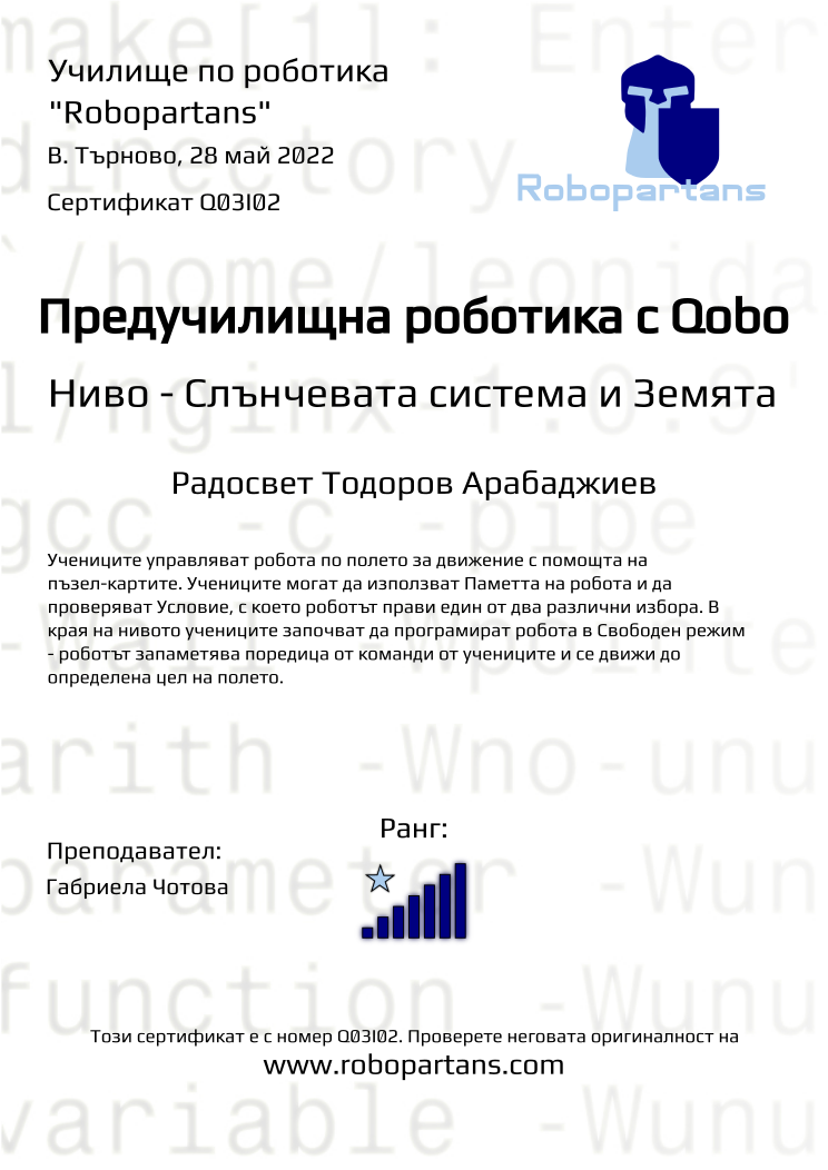 Certificate Q03I02 issued to Радосвет Тодоров Арабаджиев Retiffy certificate Q03I02 issued to Радосвет Тодоров Арабаджиев from template Robopartans with values,rank:7,teacher1:Габриела Чотова,city:В. Търново,name:Радосвет Тодоров Арабаджиев,date:28 май 2022