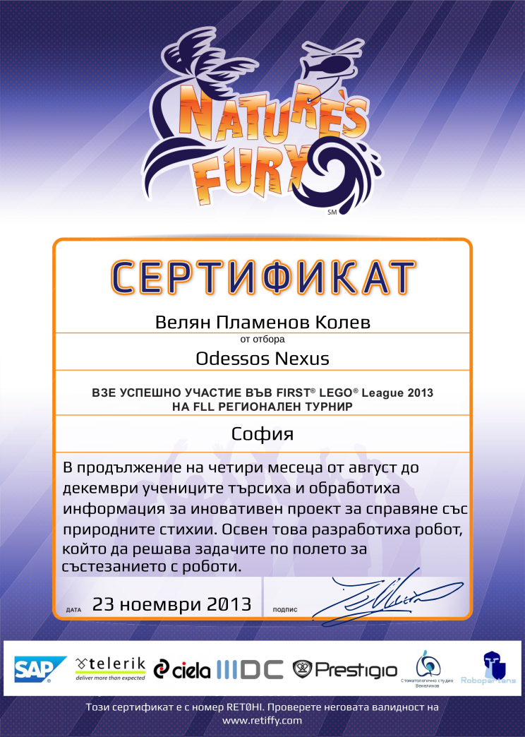 Retiffy certificate RET0HI issued to Odessos Nexus from template FLL 2013 Bulgaria Team Participating with values,name:Odessos Nexus,student:Велян Пламенов Колев,template:FLL 2013 Bulgaria Team Participating,from_team_text:от отбора,description:В продължение на четири месеца от август до декември учениците търсиха и обработиха информация за иновативен проект за справяне със природните стихии. Освен това разработиха робот, който да решава задачите по полето за състезанието с роботи.