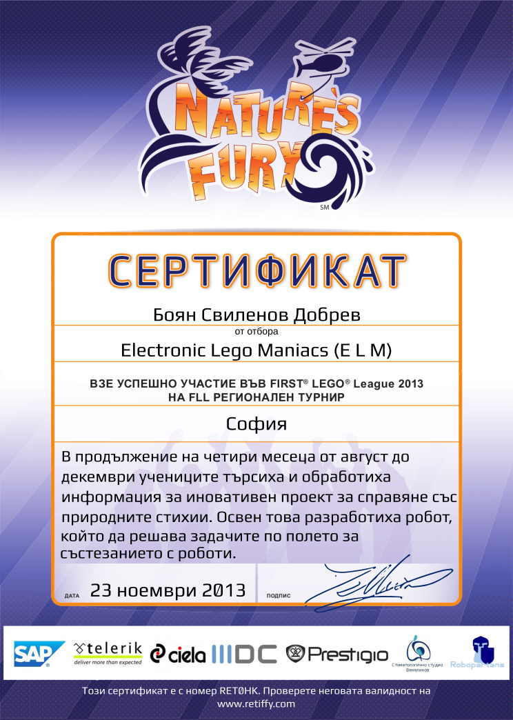 Retiffy certificate RET0HK issued to Electronic Lego Maniacs (E L M) from template FLL 2013 Bulgaria Team Participating with values,student:Боян Свиленов Добрев,template:FLL 2013 Bulgaria Team Participating,from_team_text:от отбора,name:Electronic Lego Maniacs (E L M),description:В продължение на четири месеца от август до декември учениците търсиха и обработиха информация за иновативен проект за справяне със природните стихии. Освен това разработиха робот, който да решава задачите по полето за състезанието с роботи.