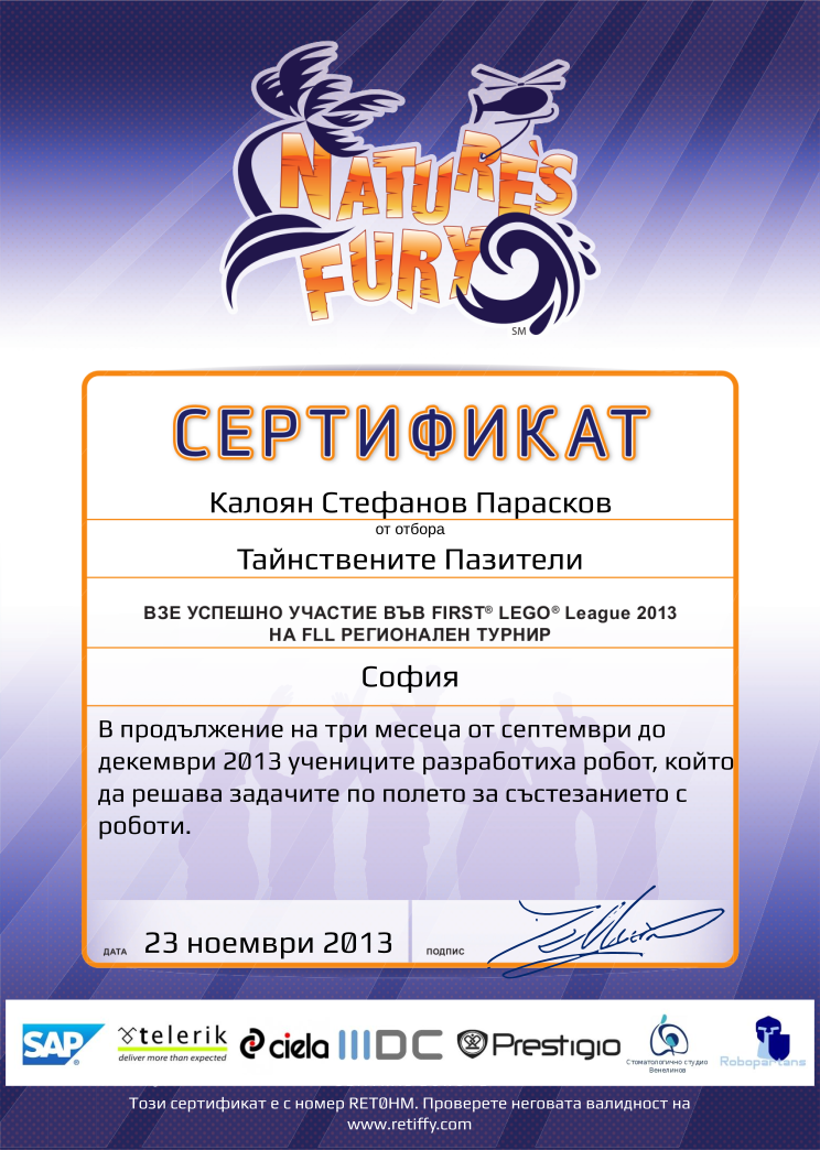 Retiffy certificate RET0HM issued to Тайнствените Пазители from template FLL 2013 Bulgaria Team Participating with values,student:Калоян Стефанов Парасков,template:FLL 2013 Bulgaria Team Participating,name:Тайнствените Пазители,from_team_text:от отбора,description:В продължение на три месеца от септември до декември 2013 учениците разработиха робот, който да решава задачите по полето за състезанието с роботи.