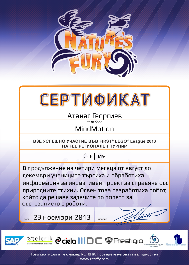 Retiffy certificate RET0HP issued to MindMotion from template FLL 2013 Bulgaria Team Participating with values,name:MindMotion,template:FLL 2013 Bulgaria Team Participating,from_team_text:от отбора,description:В продължение на четири месеца от август до декември учениците търсиха и обработиха информация за иновативен проект за справяне със природните стихии. Освен това разработиха робот, който да решава задачите по полето за състезанието с роботи.,student:Атанас Георгиев