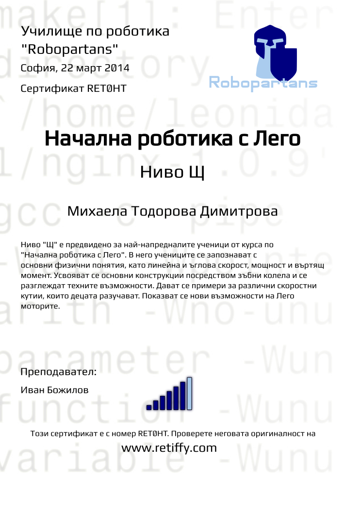 Retiffy certificate RET0HT issued to Михаела Тодорова Димитрова from template robopartans_general_robotics with values,title:Начална роботика с Лего,city:София,teacher1:Иван Божилов,rank:6,url:www.retiffy.com,name:Михаела Тодорова Димитрова,date:22 март 2014,template:robopartans_general_robotics,level:Щ,description:Ниво &quot;Щ&quot; е предвидено за най-напредналите ученици от курса по &quot;Начална роботика с Лего&quot;. В него учениците се запознават с основни физични понятия, като линейна и ъглова скорост, мощност и въртящ момент. Усвояват се основни конструкции посредством зъбни колела и се разглеждат техните възможности. Дават се примери за различни скоростни кутии, които децата разучават. Показват се нови възможности на Лего моторите.