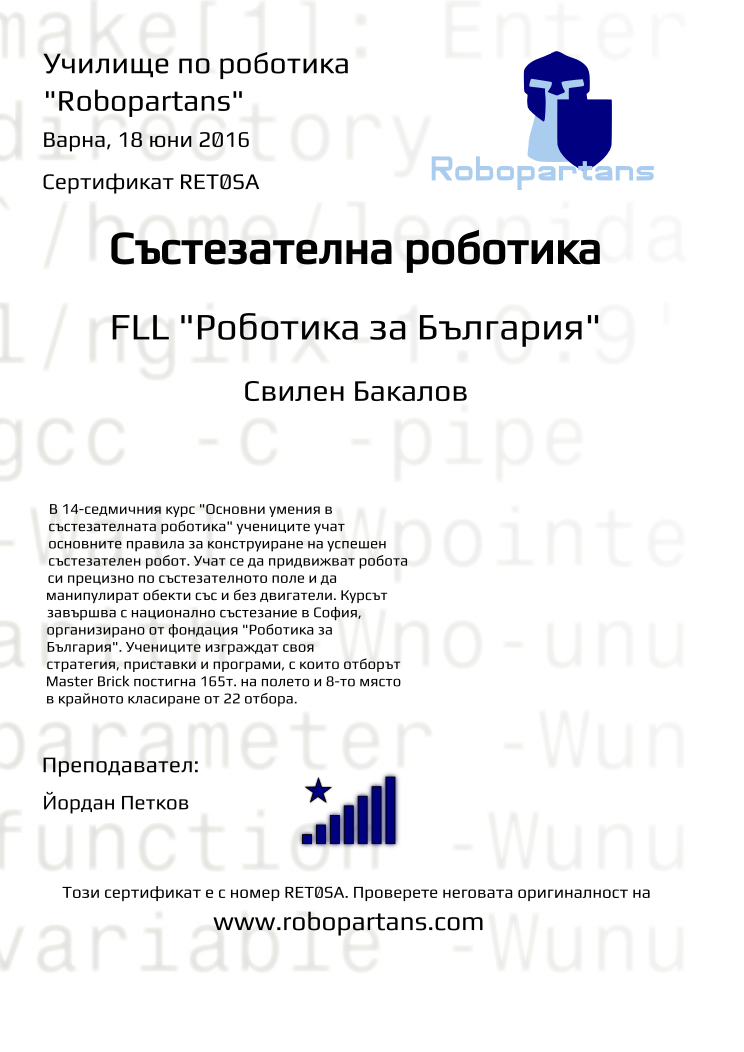 Certificate RET0SA issued to Свилен Бакалов Retiffy certificate RET0SA issued to Свилен Бакалов from template robopartans_competition_robotics with values,city:Варна,rank:8,template:robopartans_competition_robotics,teacher1:Йордан Петков,name:Свилен Бакалов,date:18 юни 2016,group name:1604 Варна SAP Поле - Master Brick съб 16:00,level:FLL "Роботика за България",description:В 14-седмичния курс "Основни умения в състезателната роботика" учениците учат основните правила за конструиране на успешен състезателен робот. Учат се да придвижват робота си прецизно по състезателното поле и да манипулират обекти със и без двигатели. Курсът завършва с национално състезание в София, организирано от фондация "Роботика за България". Учениците изграждат своя стратегия, приставки и програми, с които отборът Master Brick постигна 165т. на полето и 8-то място в крайното класиране от 22 отбора.