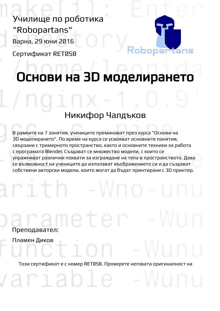 Retiffy certificate RET0SB issued to Никифор Чалдъков from template Robopartans 3D modelling and printing with values,city:Варна,teacher1:Пламен Диков,name:Никифор Чалдъков,date:29 юни 2016,group name:Варна - 12-15г Първо Ниво - 3D моделиране и принтиране за 12-15г - от 20 юни до 29 юни от 13:30 - 16:30,title:Основи на 3D моделирането,template:Robopartans 3D modelling and printing,description:В рамките на 7 занятия, учениците преминават през курса &quot;Основи на 3D моделирането&quot;. По време на курса се усвояват основните понятия, свързани с тримерното пространство, както и основните техники за работа с програмата Blender. 
Създават се множество модели, с които се упражняват различни похвати за изграждане на тела в пространството. Дава се възможност на учениците да използват въображението си и да създават собствени авторски модели, които могат да бъдат принтирани с 3D принтер.