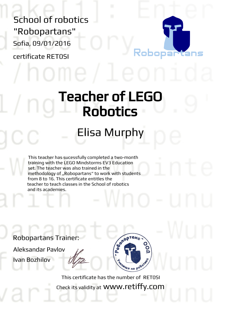Retiffy certificate RET0SI issued to Elisa Murphy from template Robopartans Certified Instructor with values,city:Sofia,template:Robopartans Certified Instructor,_robopartans:&quot;Robopartans&quot;,url:www.retiffy.com,_school_of_robotics:School of robotics ,_certificate:certificate,teacher1:Aleksandar Pavlov,_this_certificates_is_with_number:This certificate has the number of ,_check_its _alidity_at:Check its validity at,title:Teacher of LEGO Robotics,_teachers:Robopartans Trainer,description:This teacher has sucessfully completed a two-month training with the LEGO Mindstorms EV3 Education set. The teacher was also trained in the methodology of „Robopartans“ to work with students from 8 to 16. This certificate entitles the teacher to teach classes in the School of robotics and its academies.,name:Elisa Murphy,date:09/01/2016,teacher2:Ivan Bozhilov