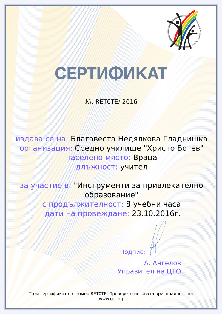 Certificate RET0TE issued to Благовеста Недялкова Гладнишка Retiffy certificate RET0TE issued to Благовеста Недялкова Гладнишка from template Teacher_training_2016 with values,city:Враца,position:учител,url:www.cct.bg,template:Teacher_training_2016,course:"Инструменти за привлекателно образование",duration:8 учебни часа,name:Благовеста Недялкова Гладнишка,school:Средно училище "Христо Ботев",dates:23.10.2016г.