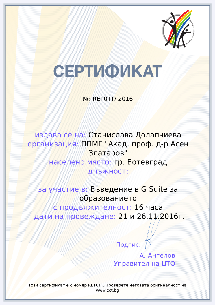 Certificate RET0TT issued to Станислава Долапчиева Retiffy certificate RET0TT issued to Станислава Долапчиева from template Teacher_training_2016 with values,url:www.cct.bg,template:Teacher_training_2016,duration:16 часа,name:Станислава Долапчиева,school:ППМГ "Акад. проф. д-р Асен Златаров",city:гр. Ботевград,dates:21 и 26.11.2016г.,course:Въведение в G Suite за образованието