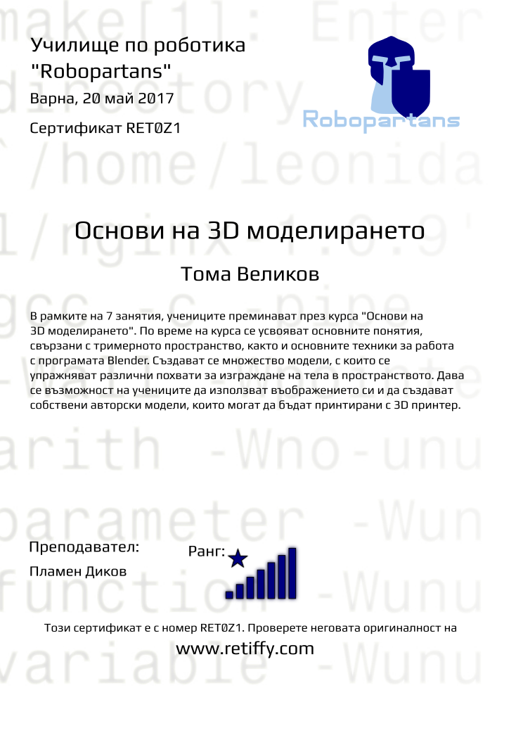 Retiffy certificate RET0Z1 issued to Тома Великов from template Robopartans 3D modelling and printing with values,city:Варна,teacher1:Пламен Диков,rank:8,url:www.retiffy.com,template:Robopartans 3D modelling and printing,description:В рамките на 7 занятия, учениците преминават през курса &quot;Основи на 3D моделирането&quot;. По време на курса се усвояват основните понятия, свързани с тримерното пространство, както и основните техники за работа с програмата Blender. 
Създават се множество модели, с които се упражняват различни похвати за изграждане на тела в пространството. Дава се възможност на учениците да използват въображението си и да създават собствени авторски модели, които могат да бъдат принтирани с 3D принтер.,name:Тома Великов,date:20 май 2017,level:Основи на 3D моделирането