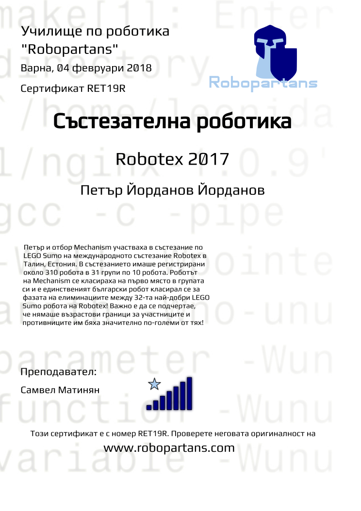 Certificate RET19R issued to Петър Йорданов Йорданов Retiffy certificate RET19R issued to Петър Йорданов Йорданов from template robopartans_competition_robotics with values,city:Варна,rank:7,template:robopartans_competition_robotics,name:Петър Йорданов Йорданов,teacher1:Самвел Матинян,date:04 февруари 2018,group name:Варна - 4-7 клас Състезатели Естония 2017 - от 17 септември всяка неделя от 10:00 - 13:00,level:Robotex 2017,description:Петър и отбор Mechanism участваха в състезание по LEGO Sumo на международното състезание Robotex в Талин, Естония. В състезанието имаше регистрирани около 310 робота в 31 групи по 10 робота. Роботът на Mechanism се класираха на първо място в групата си и е единственият български робот класирал се за фазата на елиминациите между 32-та най-добри LEGO Sumo робота на Robotex! Важно е да се подчертае, че нямаше възрастови граници за участниците и противниците им бяха значително по-големи от тях!