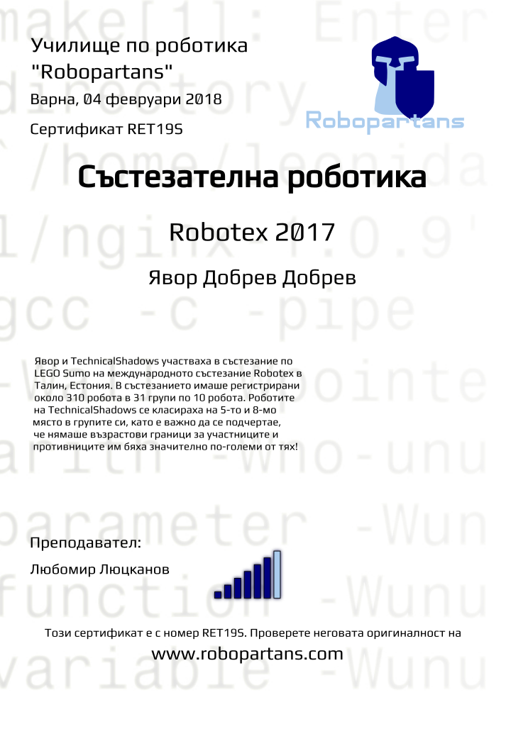 Certificate RET19S issued to Явор Добрев Добрев Retiffy certificate RET19S issued to Явор Добрев Добрев from template robopartans_competition_robotics with values,city:Варна,rank:6,name:Явор Добрев Добрев,template:robopartans_competition_robotics,teacher1:Любомир Люцканов,date:04 февруари 2018,level:Robotex 2017,group name:Варна - 4-7 клас Състезатели Естония 2017 - от 17 септември всяка неделя от 16:00 - 19:00,description:Явор и TechnicalShadows участваха в състезание по LEGO Sumo на международното състезание Robotex в Талин, Естония. В състезанието имаше регистрирани около 310 робота в 31 групи по 10 робота. Роботите на TechnicalShadows се класираха на 5-то и 8-мо място в групите си, като е важно да се подчертае, че нямаше възрастови граници за участниците и противниците им бяха значително по-големи от тях!