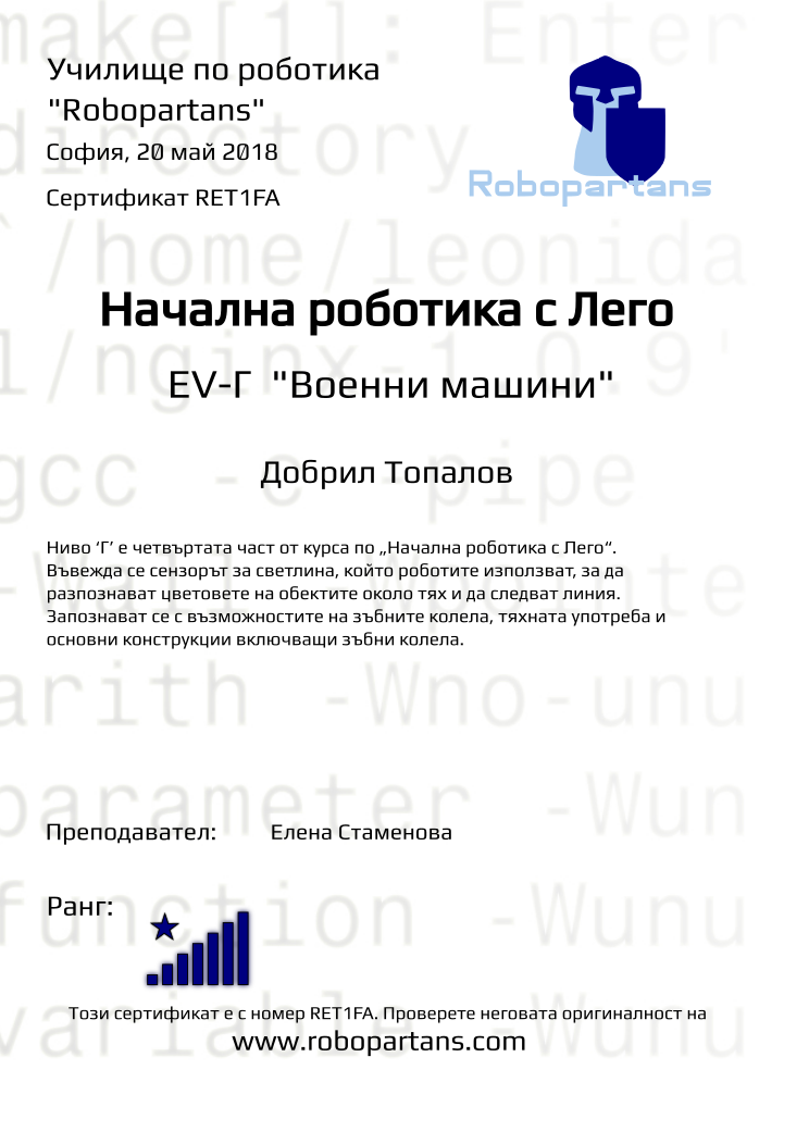 Retiffy certificate RET1FA issued to Добрил Топалов from template Test Robopartans with values,title:Начална роботика с Лего,url:www.robopartans.com,city:София,rank:8,teacher1:Елена Стаменова,date:20 май 2018,template:Test Robopartans,description:Ниво ‘Г’ е четвъртата част от курса по „Начална роботика с Лего“. Въвежда се сензорът за светлина, който роботите използват, за да разпознават цветовете на обектите около тях и да следват линия. Запознават се с възможностите на зъбните колела, тяхната употреба и основни конструкции включващи зъбни колела. ,name:Добрил Топалов,level: EV-Г 
&quot;Военни машини&quot;