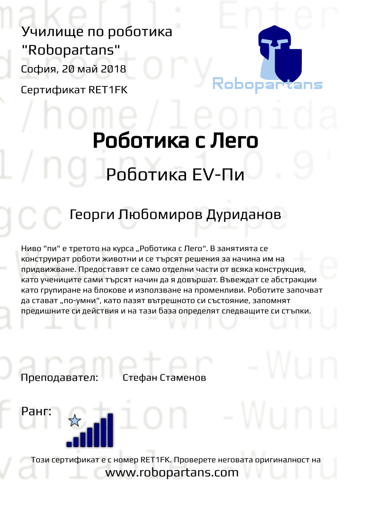 Retiffy certificate RET1FK issued to Георги Любомиров Дуриданов from template Test Robopartans with values,url:www.robopartans.com,title:Роботика с Лего,city:София,rank:7,teacher1:Стефан Стаменов,name:Георги Любомиров Дуриданов,date:20 май 2018,template:Test Robopartans,level:Роботика EV-Пи,description:      Ниво &quot;пи&quot; е третото на курса „Роботика с Лего“. В занятията се конструират роботи животни и се търсят решения за начина им на придвижване. Предоставят се само отделни части от всяка конструкция, като учениците сами търсят начин да я довършат. Въвеждат се абстракции като групиране на блокове и използване на променливи. Роботите започват да стават „по-умни“, като пазят вътрешното си състояние, запомнят предишните си действия и на тази база определят следващите си стъпки.