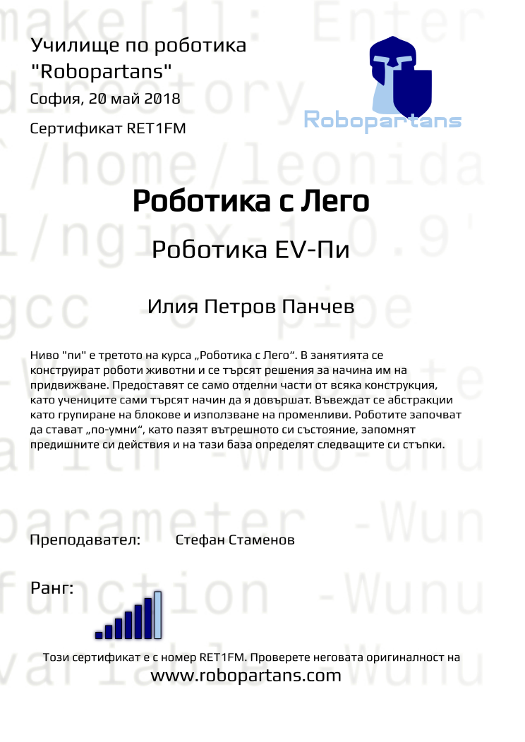 Retiffy certificate RET1FM issued to Илия Петров Панчев from template Test Robopartans with values,url:www.robopartans.com,title:Роботика с Лего,city:София,rank:6,teacher1:Стефан Стаменов,name:Илия Петров Панчев,date:20 май 2018,template:Test Robopartans,level:Роботика EV-Пи,description:      Ниво &quot;пи&quot; е третото на курса „Роботика с Лего“. В занятията се конструират роботи животни и се търсят решения за начина им на придвижване. Предоставят се само отделни части от всяка конструкция, като учениците сами търсят начин да я довършат. Въвеждат се абстракции като групиране на блокове и използване на променливи. Роботите започват да стават „по-умни“, като пазят вътрешното си състояние, запомнят предишните си действия и на тази база определят следващите си стъпки.