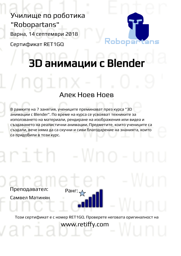 Retiffy certificate RET1GQ issued to Алек Ноев Ноев from template Robopartans 3D modelling and printing with values,city:Варна,rank:7,url:www.retiffy.com,template:Robopartans 3D modelling and printing,title:3D анимации с Blender,description:В рамките на 7 занятия, учениците преминават през курса &quot;3D анимации с Blender&quot;. По време на курса се усвояват техниките за използването на материали, рендиране на изображения или видеа и създаването на реалистични анимации. Предметите, които учениците са създали, вече няма да са скучни и сиви благодарение на знанията, които са придобили в този курс.,teacher1:Самвел Матинян,name:Алек Ноев Ноев,date:14 септември 2018,group name:1809 Варна 3D 2 - 03.09 инт 16:00