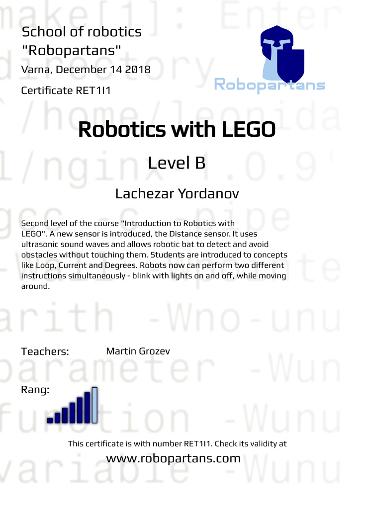 Retiffy certificate RET1I1 issued to Lachezar Yordanov from template Robopartans Certificate in English with values,url:www.robopartans.com,rank:6,template:Robopartans Certificate in English,title:Robotics with LEGO,city:Varna,level:B,date:December 14 2018,name:Lachezar Yordanov,teacher1:Martin Grozev,description:Second level of the course &quot;Introduction to Robotics with LEGO&quot;.

A new sensor is introduced, the Distance sensor. It uses ultrasonic sound waves and allows robotic bat to detect and avoid obstacles without touching them. Students are introduced to concepts like Loop, Current and Degrees. Robots now can perform two different instructions simultaneously - blink with lights on and off, while moving around.