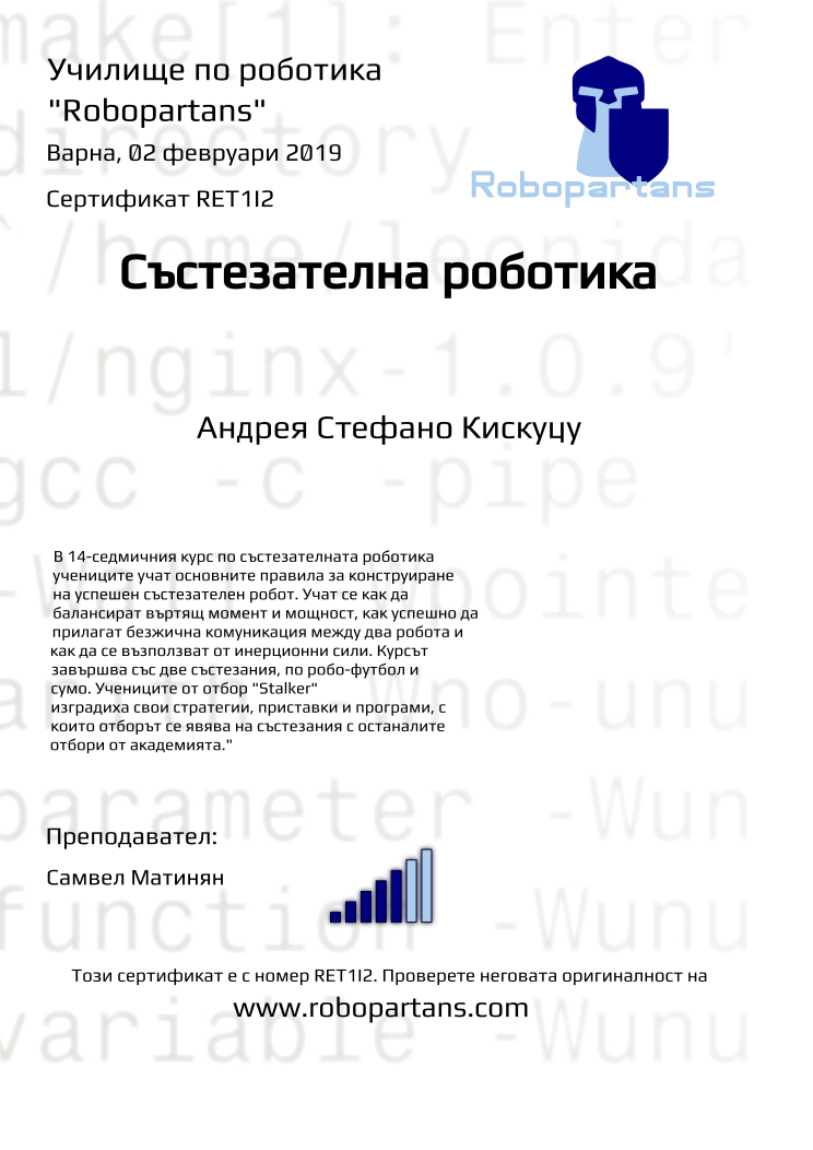 Certificate RET1I2 issued to Андрея Стефано Кискуцу Retiffy certificate RET1I2 issued to Андрея Стефано Кискуцу from template robopartans_competition_robotics with values,city:Варна,rank:5,template:robopartans_competition_robotics,teacher1:Самвел Матинян,name:Андрея Стефано Кискуцу,date:02 февруари 2019,group name:1,description:В 14-седмичния курс по състезателната роботика учениците учат основните правила за конструиране на успешен състезателен робот. Учат се как да балансират въртящ момент и мощност, как успешно да прилагат безжична комуникация между два робота и как да се възползват от инерционни сили.
Курсът завършва със две състезания, по робо-футбол и сумо. Учениците от отбор "Stalker" изградиха свои стратегии, приставки и програми, с които отборът се явява на състезания с останалите отбори от академията."