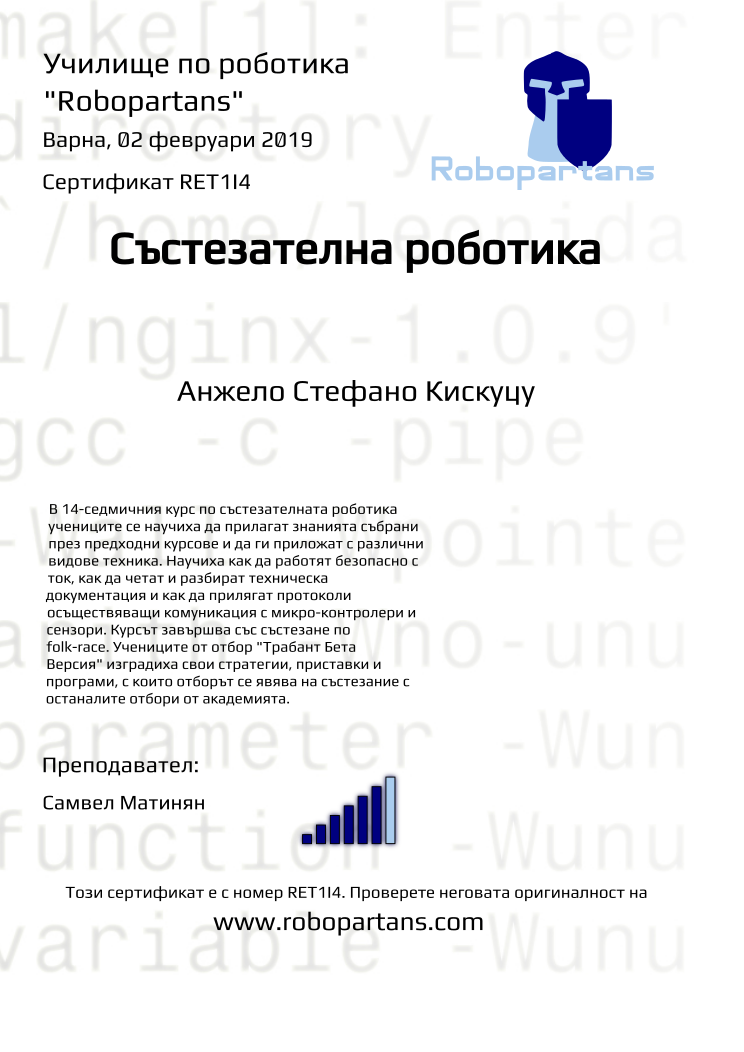 Certificate RET1I4 issued to Анжело Стефано Кискуцу Retiffy certificate RET1I4 issued to Анжело Стефано Кискуцу from template robopartans_competition_robotics with values,city:Варна,rank:6,template:robopartans_competition_robotics,name:Анжело Стефано Кискуцу,teacher1:Самвел Матинян,date:02 февруари 2019,group name:4,description:В 14-седмичния курс по състезателната роботика учениците се научиха да прилагат знанията събрани през предходни курсове и да ги приложат с различни видове техника. Научиха как да работят безопасно с ток, как да четат и разбират техническа документация и как да прилягат протоколи осъществяващи комуникация с микро-контролери и сензори.
Курсът завършва със състезанe по folk-race. Учениците от отбор "Трабант Бета Версия" изградиха свои стратегии, приставки и програми, с които отборът се явява на състезание с останалите отбори от академията.