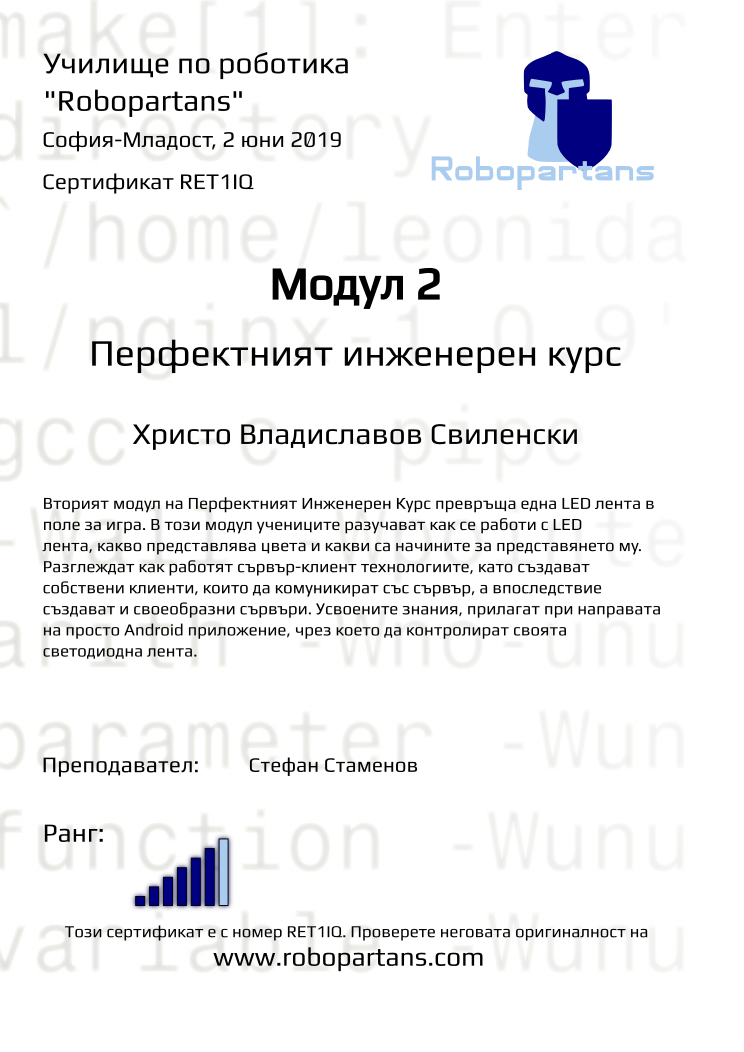 Certificate RET1IQ issued to Христо Владиславов Свиленски Retiffy certificate RET1IQ issued to Христо Владиславов Свиленски from template Test Robopartans with values,url:www.robopartans.com,rank:6,teacher1:Стефан Стаменов,name:Христо Владиславов Свиленски,template:Test Robopartans,level:Перфектният инженерен курс,date:2 юни 2019,city:София-Младост,title:Модул 2,description:Вторият модул на Перфектният Инженерен Курс превръща една LED лента в поле за игра. В този модул учениците разучават как се работи с LED лента, какво представлява цвета и какви са начините за представянето му. Разглеждат как работят сървър-клиент технологиите, като създават собствени клиенти, които да комуникират със сървър, а впоследствие създават и своеобразни сървъри. Усвоените знания, прилагат при направата на просто Android приложение, чрез което да контролират своята светодиодна лента.,group:София-Младост - 6-12 клас “втори” модул ПК - от 10 февруари неделя от 14:00 - 16:00