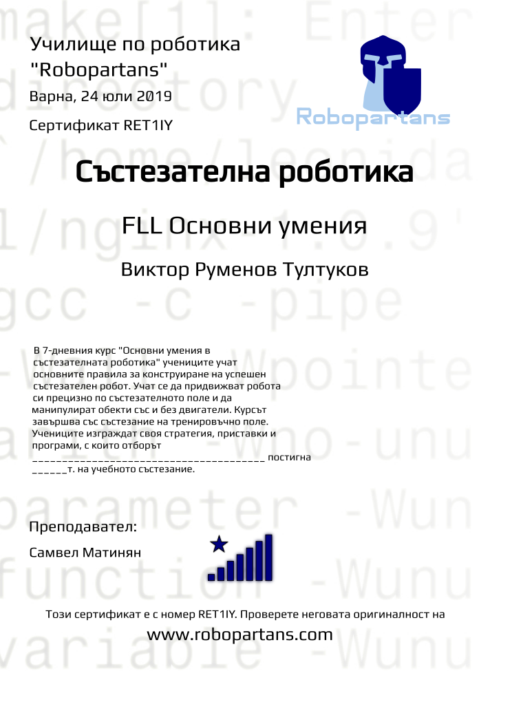 Retiffy certificate RET1IY issued to Виктор Руменов Тултуков from template robopartans_competition_robotics with values,city:Варна,rank:8,template:robopartans_competition_robotics,level:FLL Основни умения,name:Виктор Руменов Тултуков,teacher1:Самвел Матинян,date:24 юли 2019,group name:1907 Варна Напреднали - 15.07 инт 16:00,description:В 7-дневния курс &quot;Основни умения в състезателната роботика&quot; учениците учат основните правила за конструиране на успешен състезателен робот. Учат се да придвижват робота си прецизно по състезателното поле и да манипулират обекти със и без двигатели.
Курсът завършва със състезание на тренировъчно поле. Учениците изграждат своя стратегия, приставки и програми, с които отборът _______________________________________ постигна ______т. на учебното състезание.