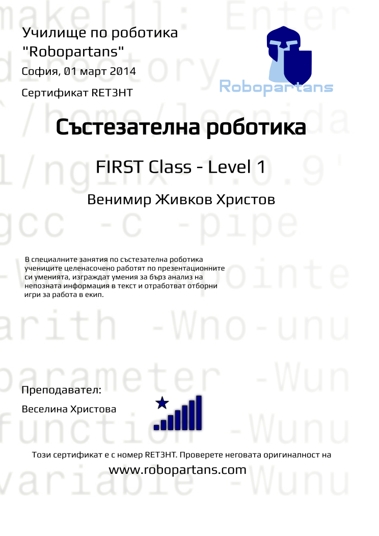 Retiffy certificate RET3HT issued to Венимир Живков Христов from template robopartans_competition_robotics with values,teacher1:Веселина Христова,city:София,name:Венимир Живков Христов,rank:8,date:01 март 2014,level:FIRST Class - Level 1,template:robopartans_competition_robotics,description:В специалните занятия по състезателна роботика учениците целенасочено работят по презентационните си уменията, изграждат умения за бърз анализ на непозната информация в текст и отработват отборни игри за работа в екип.