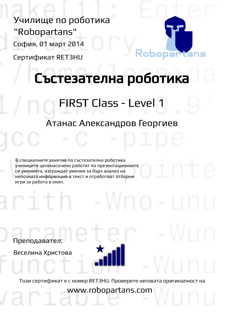 Certificate RET3HU issued to Атанас Александров Георгиев Retiffy certificate RET3HU issued to Атанас Александров Георгиев from template robopartans_competition_robotics with values,teacher1:Веселина Христова,city:София,name:Атанас Александров Георгиев,rank:8,date:01 март 2014,level:FIRST Class - Level 1,template:robopartans_competition_robotics,description:В специалните занятия по състезателна роботика учениците целенасочено работят по презентационните си уменията, изграждат умения за бърз анализ на непозната информация в текст и отработват отборни игри за работа в екип.