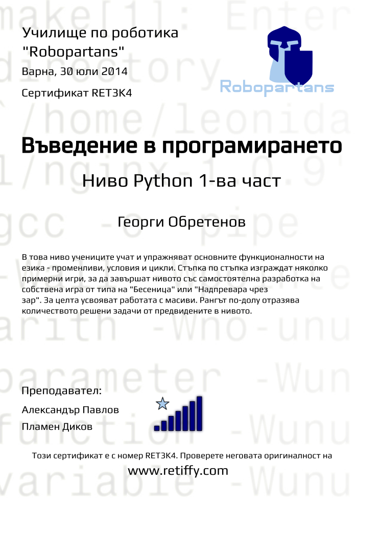 Retiffy certificate RET3K4 issued to Георги Обретенов from template Python01 with values,city:Варна,teacher1:Александър Павлов,rank:7,teacher2:Пламен Диков,url:www.retiffy.com,date:30 юли 2014,level:Python 1-ва част,title:Въведение в програмирането,description:В това ниво учениците учат и упражняват основните функционалности на езика - променливи, условия и цикли. Стъпка по стъпка изграждат няколко примерни игри, за да завършат нивото със самостоятелна разработка на собствена игра от типа на &quot;Бесеница&quot; или &quot;Надпревара чрез зар&quot;. За целта усвояват работата с масиви. Рангът по-долу отразява количеството решени задачи от предвидените в нивото.,template:Python01,name:Георги Обретенов