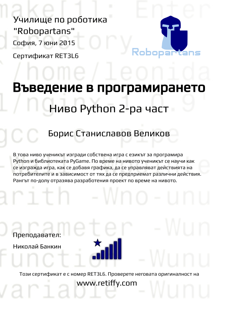 Certificate RET3L6 issued to Борис Станиславов Великов Retiffy certificate RET3L6 issued to Борис Станиславов Великов from template Python01 with values,city:София,name:Борис Станиславов Великов,rank:8,url:www.retiffy.com,teacher1:Николай Банкин,title:Въведение в програмирането,template:Python01,date:7 юни 2015,level:Python 2-ра част,description:В това ниво ученикът изгради собствена игра с езикът за програмира Python и библиотеката PyGame. По време на нивото ученикът се научи как се изгражда игра, как се добавя графика, да се управляват действията на потребителите и в зависимост от тях да се предприемат различни действия. Рангът по-долу отразява разработения проект по време на нивото.