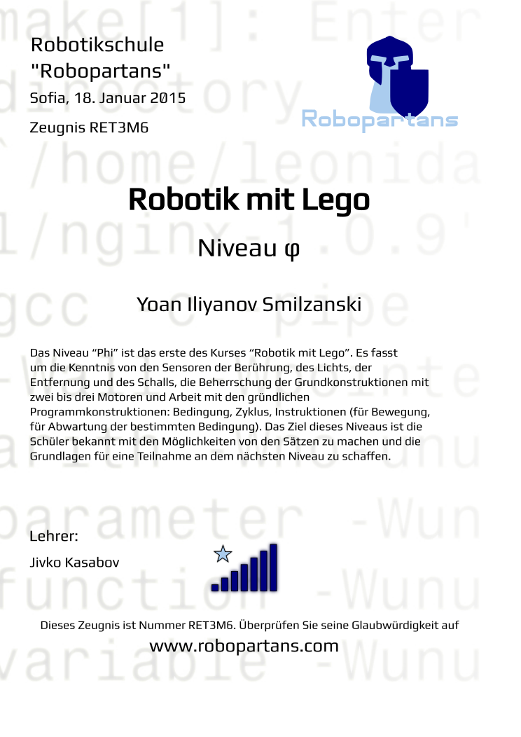 Retiffy certificate RET3M6 issued to Yoan Iliyanov Smilzanski from template Robopartans Certificate in German with values,url:www.robopartans.com,level:φ,city:Sofia,rank:7,template:Robopartans Certificate in German,date:18. Januar 2015,title:Robotik mit Lego,name:Yoan Iliyanov Smilzanski,description:Das Niveau “Phi” ist das erste des Kurses “Robotik mit Lego”. Es fasst um die Kenntnis von den Sensoren der Berührung, des Lichts, der Entfernung und des Schalls, die Beherrschung der Grundkonstruktionen mit zwei bis drei Motoren und Arbeit mit den gründlichen Programmkonstruktionen: Bedingung, Zyklus, Instruktionen (für Bewegung, für Abwartung der bestimmten Bedingung). Das Ziel dieses Niveaus ist die Schüler bekannt mit den Möglichkeiten von den Sätzen zu machen und die Grundlagen für eine Teilnahme an dem nächsten Niveau zu schaffen.,teacher1:Jivko Kasabov