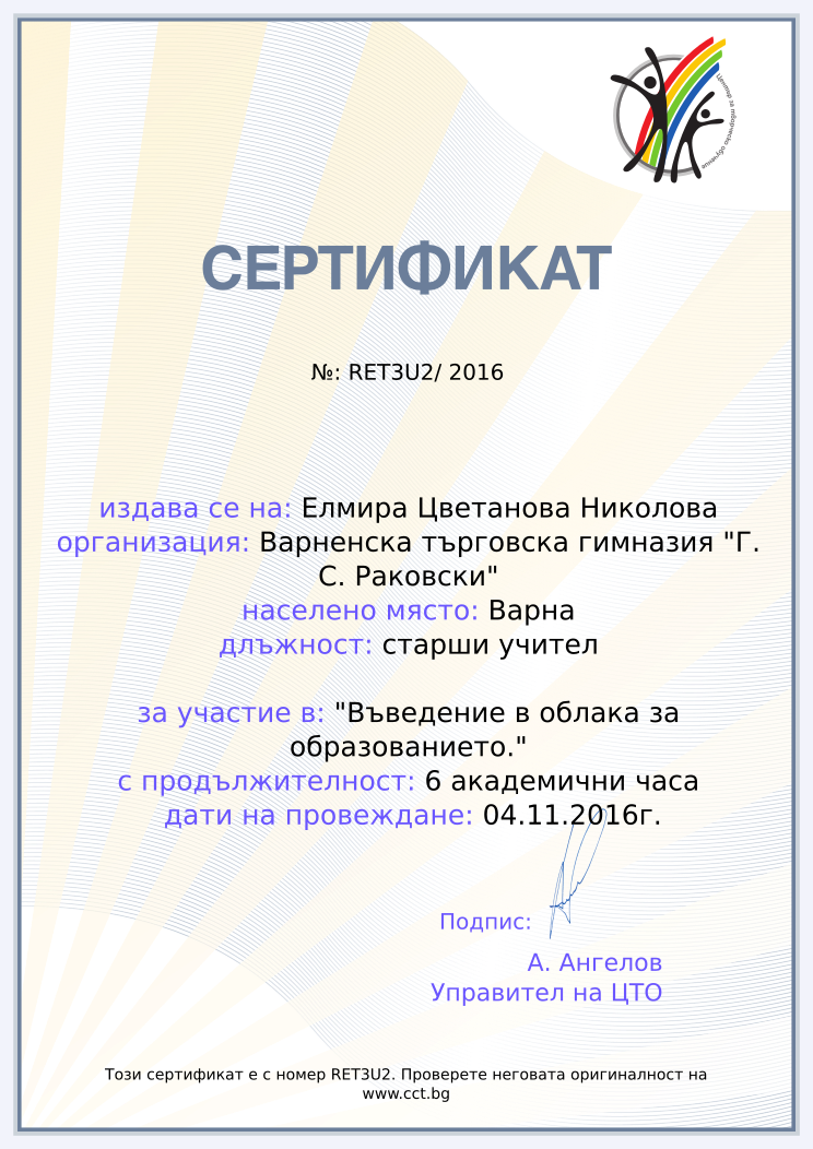 Certificate RET3U2 issued to Елмира Цветанова Николова Retiffy certificate RET3U2 issued to Елмира Цветанова Николова from template Teacher_training_2016 with values,city:Варна,position:старши учител,url:www.cct.bg,template:Teacher_training_2016,duration:6 академични часа,dates:04.11.2016г.,name:Елмира Цветанова Николова,school:Варненска търговска гимназия "Г. С. Раковски",course:"Въведение в облака за образованието."