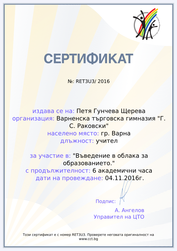 Certificate RET3U3 issued to Петя Гунчева Щерева Retiffy certificate RET3U3 issued to Петя Гунчева Щерева from template Teacher_training_2016 with values,position:учител,url:www.cct.bg,template:Teacher_training_2016,duration:6 академични часа,dates:04.11.2016г.,school:Варненска търговска гимназия "Г. С. Раковски",name:Петя Гунчева Щерева,city:гр. Варна,course:"Въведение в облака за образованието."