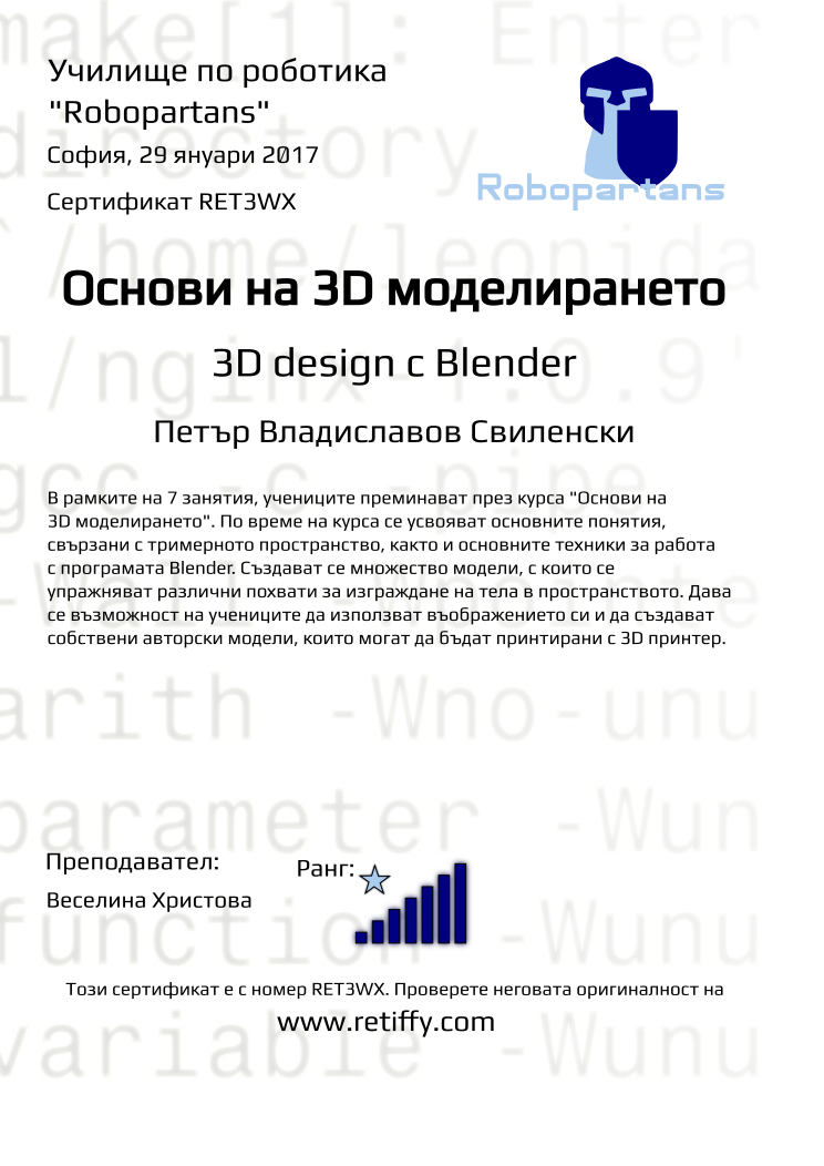 Retiffy certificate RET3WX issued to Петър Владиславов Свиленски from template Robopartans 3D modelling and printing with values,teacher1:Веселина Христова,city:София,rank:7,url:www.retiffy.com,title:Основи на 3D моделирането,template:Robopartans 3D modelling and printing,description:В рамките на 7 занятия, учениците преминават през курса &quot;Основи на 3D моделирането&quot;. По време на курса се усвояват основните понятия, свързани с тримерното пространство, както и основните техники за работа с програмата Blender. 
Създават се множество модели, с които се упражняват различни похвати за изграждане на тела в пространството. Дава се възможност на учениците да използват въображението си и да създават собствени авторски модели, които могат да бъдат принтирани с 3D принтер.,date:29 януари 2017,username:pvs1610,name:Петър Владиславов Свиленски,phone1:088 9 081 091,group name:1611 София Младост – ниво 3D – 27.11 неделя – 13:30-16:30,level:3D design с Blender 