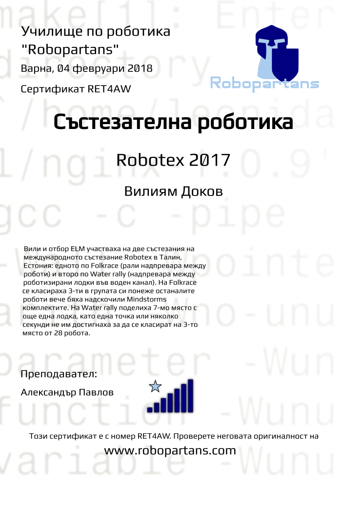 Certificate RET4AW issued to Вилиям Доков Retiffy certificate RET4AW issued to Вилиям Доков from template robopartans_competition_robotics with values,city:Варна,teacher1:Александър Павлов,rank:7,template:robopartans_competition_robotics,date:04 февруари 2018,level:Robotex 2017,group name:Варна - 4-7 клас Състезатели Естония 2017 - от 17 септември всяка неделя от 13:00 - 16:00,name:Вилиям Доков,description:Вили и отбор ELM участваха на две състезания на международното състезание Robotex в Талин, Естония: едното по Folkrace (рали надпревара между роботи) и второ по Water rally (надпревара между роботизирани лодки във воден канал).
На Folkrace се класираха 3-ти в групата си понеже останалите роботи вече бяха надскочили Mindstorms комплектите.
На Water rally поделиха 7-мо място с още една лодка, като една точка или няколко секунди не им достигнаха за да се класират на 3-то място от 28 робота.
