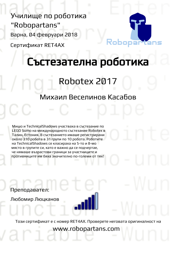 Certificate RET4AX issued to Михаил Веселинов Касабов Retiffy certificate RET4AX issued to Михаил Веселинов Касабов from template robopartans_competition_robotics with values,city:Варна,rank:6,template:robopartans_competition_robotics,name:Михаил Веселинов Касабов,teacher1:Любомир Люцканов,date:04 февруари 2018,level:Robotex 2017,group name:Варна - 4-7 клас Състезатели Естония 2017 - от 17 септември всяка неделя от 16:00 - 19:00,description:Мишо и TechnicalShadows участваха в състезание по LEGO Sumo на международното състезание Robotex в Талин, Естония. В състезанието имаше регистрирани около 310 робота в 31 групи по 10 робота. Роботите на TechnicalShadows се класираха на 5-то и 8-мо място в групите си, като е важно да се подчертае, че нямаше възрастови граници за участниците и противниците им бяха значително по-големи от тях!
