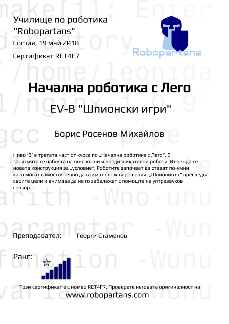 Retiffy certificate RET4F7 issued to Борис Росенов Михайлов from template Test Robopartans with values,title:Начална роботика с Лего,url:www.robopartans.com,city:София,rank:7,teacher1:Георги Стаменов,name:Борис Росенов Михайлов,date:19 май 2018,description:Ниво ‘В’ е третата част от курса по „Начална роботика с Лего“. В занятията се набляга на по-сложни и предизвикателни роботи. Въвежда се новата конструкция за „условие“. Роботите започват да стават по-умни като могат самостоятелно да взимат сложни решения. „Шпионинът“ преследва своите цели и внимава да не го забележат с помощта на ултразвуков сензор.,template:Test Robopartans,level: EV-В
&quot;Шпионски игри&quot;