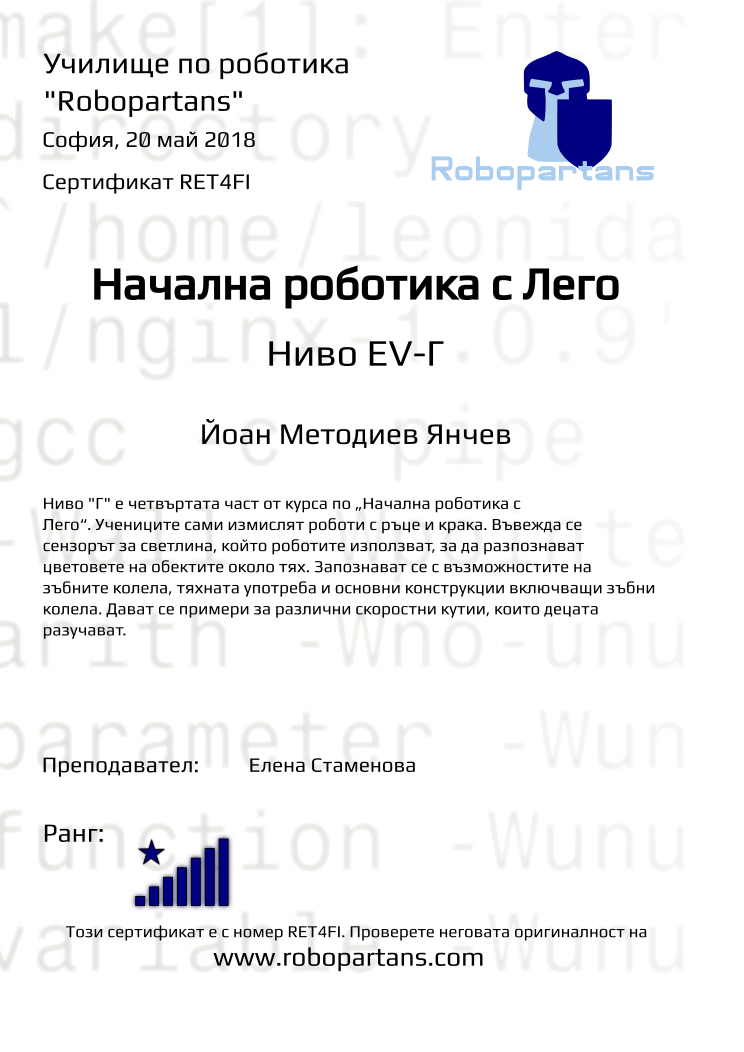 Retiffy certificate RET4FI issued to Йоан Методиев Янчев from template Test Robopartans with values,title:Начална роботика с Лего,url:www.robopartans.com,city:София,rank:8,name:Йоан Методиев Янчев,teacher1:Елена Стаменова,date:20 май 2018,template:Test Robopartans,level:Ниво EV-Г,description:      Ниво &quot;Г&quot; е четвъртата част от курса по „Начална роботика с Лего“. Учениците сами измислят роботи с ръце и крака. Въвежда се сензорът за светлина, който роботите използват, за да разпознават цветовете на обектите около тях. Запознават се с възможностите на зъбните колела, тяхната употреба и основни конструкции включващи зъбни колела. Дават се примери за различни скоростни кутии, които децата разучават.