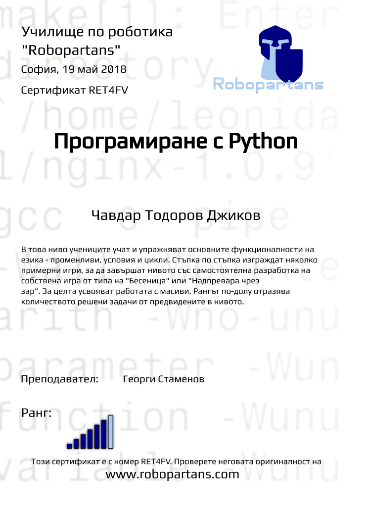 Retiffy certificate RET4FV issued to Чавдар Тодоров Джиков from template Test Robopartans with values,url:www.robopartans.com,city:София,rank:6,teacher1:Георги Стаменов,name:Чавдар Тодоров Джиков,date:19 май 2018,template:Test Robopartans,description:    В това ниво учениците учат и упражняват основните функционалности на езика - променливи, условия и цикли. Стъпка по стъпка изграждат няколко примерни игри, за да завършат нивото със самостоятелна разработка на собствена игра от типа на &quot;Бесеница&quot; или &quot;Надпревара чрез зар&quot;. За целта усвояват работата с масиви. Рангът по-долу отразява количеството решени задачи от предвидените в нивото.,title:Програмиране с Python