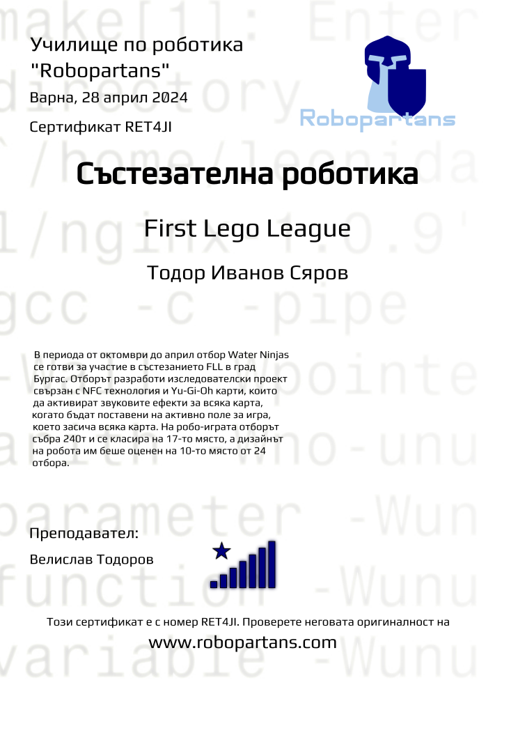 Certificate RET4JI issued to Тодор Иванов Сяров Retiffy certificate RET4JI issued to Тодор Иванов Сяров from template robopartans_competition_robotics with values,city:Варна,rank:8,template:robopartans_competition_robotics,level:First Lego League ,name:Тодор Иванов Сяров,teacher1:Велислав Тодоров,group:2310 Варна FLL Състезатели неделя 17:00 - 19:30,date:28 април 2024,group name:Water Ninjas,description:В периода от октомври до април отбор Water Ninjas се готви за участие в състезанието FLL в град Бургас. Отборът разработи изследователски проект свързан с NFC технология и Yu-Gi-Oh карти, които да активират звуковите ефекти за всяка карта, когато бъдат поставени на активно поле за игра, което засича всяка карта. На робо-играта отборът събра 240т и се класира на 17-то място, а дизайнът на робота им беше оценен на 10-то място от 24 отбора.