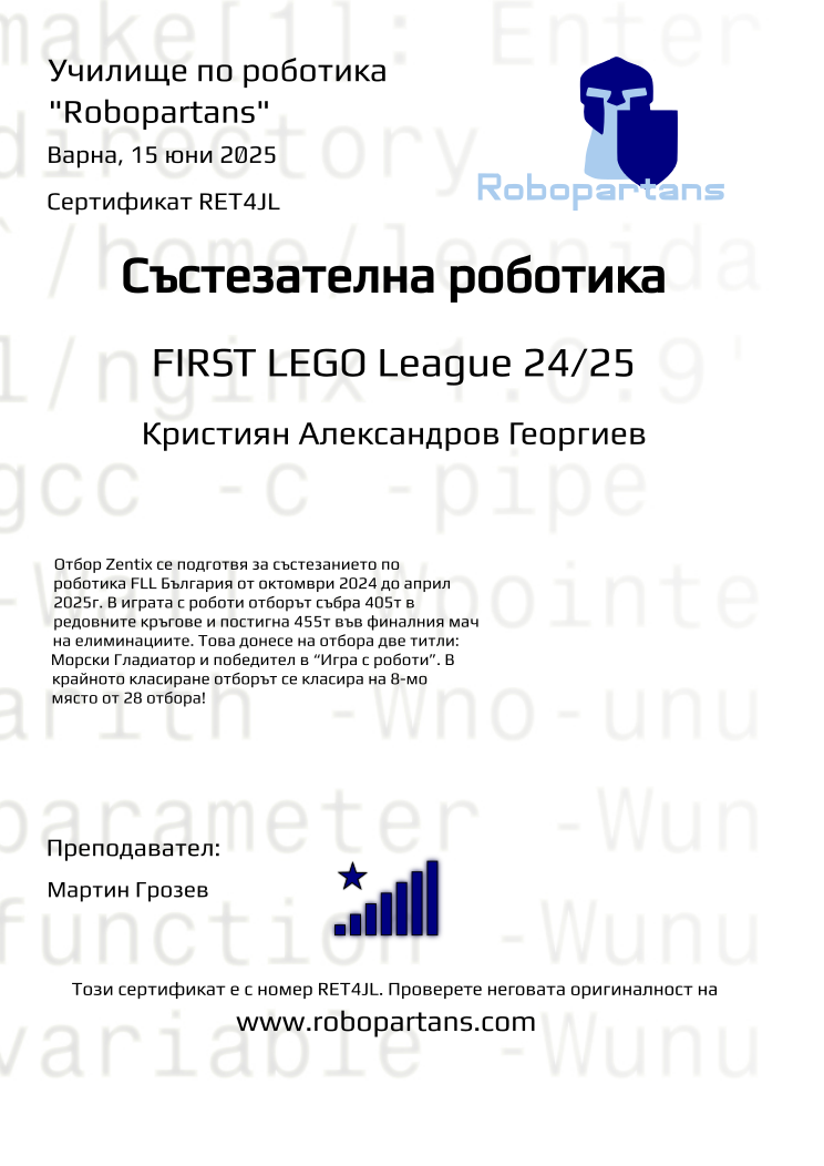 Certificate RET4JL issued to Кристиян Александров Георгиев Retiffy certificate RET4JL issued to Кристиян Александров Георгиев from template robopartans_competition_robotics with values,city:Варна,title:Състезателна роботика,rank:8,template:robopartans_competition_robotics,teacher1:Мартин Грозев,name:Кристиян Александров Георгиев,date:15 юни 2025,group name:2410 FLL Zentix от 06.10 неделя от 13:15 до 15:45,level:FIRST LEGO League 24/25,description:Отбор Zentix се подготвя за състезанието по роботика FLL България от октомври 2024 до април 2025г. В играта с роботи отборът събра 405т в редовните кръгове и постигна 455т във финалния мач на елиминациите.
Това донесе на отбора две титли: Морски Гладиатор и победител в “Игра с роботи”.
В крайното класиране отборът се класира на 8-мо място от 28 отбора!