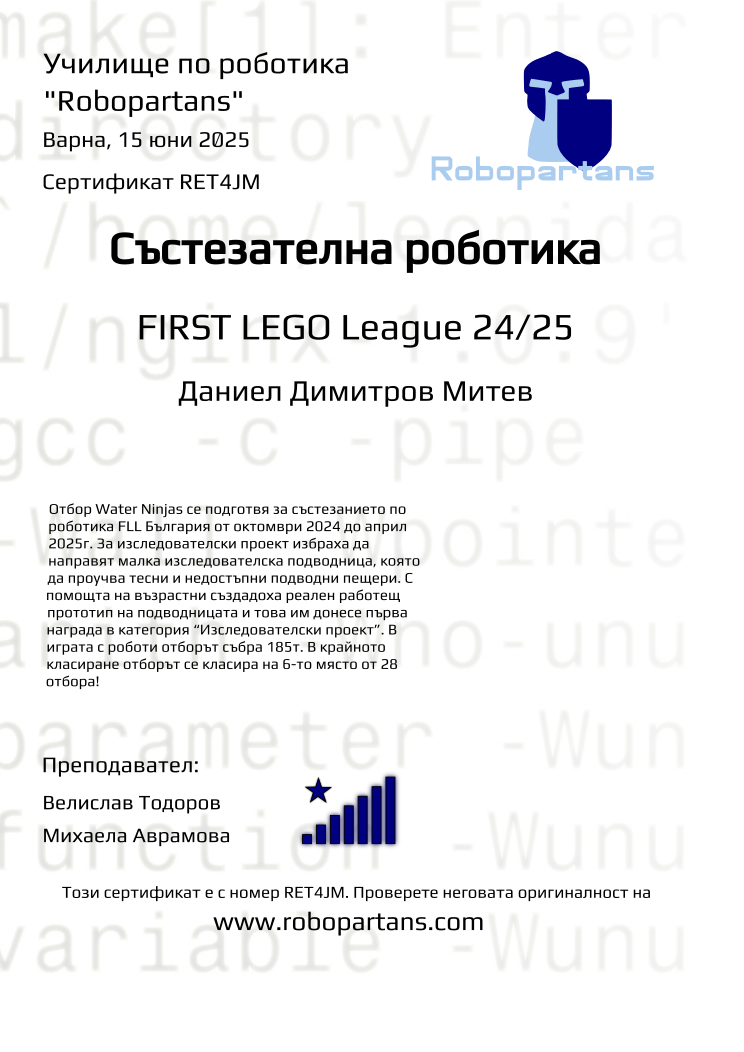Certificate RET4JM issued to Даниел Димитров Митев Retiffy certificate RET4JM issued to Даниел Димитров Митев from template robopartans_competition_robotics with values,city:Варна,title:Състезателна роботика,rank:8,template:robopartans_competition_robotics,name:Даниел Димитров Митев,teacher1:Велислав Тодоров,date:15 юни 2025,group name:2410 FLL Water Ninjas от 06.10 неделя от 16:00 до 18:30,level:FIRST LEGO League 24/25,description:Отбор Water Ninjas се подготвя за състезанието по роботика FLL България от октомври 2024 до април 2025г. За изследователски проект избраха да направят малка изследователска подводница, която да проучва тесни и недостъпни подводни пещери.
С помощта на възрастни създадоха реален работещ прототип на подводницата и това им донесе първа награда в категория “Изследователски проект”.
В играта с роботи отборът събра 185т. В крайното класиране отборът се класира на 6-то място от 28 отбора!,teacher2:Михаела Аврамова