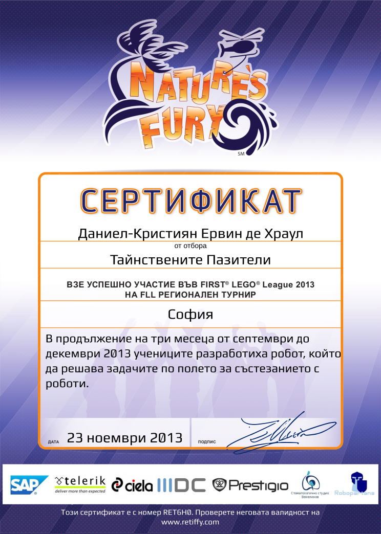 Certificate RET6H0 issued to Тайнствените Пазители Retiffy certificate RET6H0 issued to Тайнствените Пазители from template FLL 2013 Bulgaria Team Participating with values,student:Даниел-Кристиян Ервин де Храул,template:FLL 2013 Bulgaria Team Participating,name:Тайнствените Пазители,from_team_text:от отбора,description:В продължение на три месеца от септември до декември 2013 учениците разработиха робот, който да решава задачите по полето за състезанието с роботи.