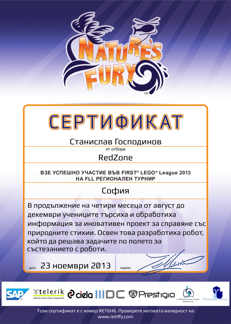 Certificate RET6H6 issued to RedZone Retiffy certificate RET6H6 issued to RedZone from template FLL 2013 Bulgaria Team Participating with values,template:FLL 2013 Bulgaria Team Participating,from_team_text:от отбора,description:В продължение на четири месеца от август до декември учениците търсиха и обработиха информация за иновативен проект за справяне със природните стихии. Освен това разработиха робот, който да решава задачите по полето за състезанието с роботи.,student:Станислав Господинов,name:RedZone