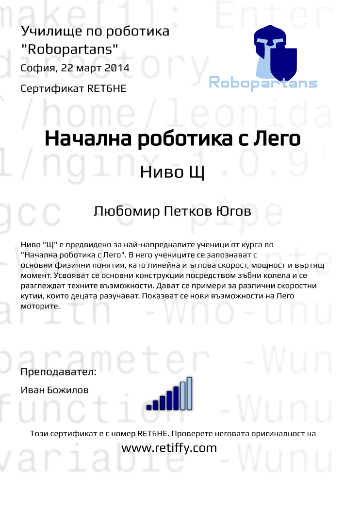 Retiffy certificate RET6HE issued to Любомир Петков Югов from template robopartans_general_robotics with values,title:Начална роботика с Лего,city:София,teacher1:Иван Божилов,name:Любомир Петков Югов,rank:5,url:www.retiffy.com,date:22 март 2014,template:robopartans_general_robotics,level:Щ,description:Ниво &quot;Щ&quot; е предвидено за най-напредналите ученици от курса по &quot;Начална роботика с Лего&quot;. В него учениците се запознават с основни физични понятия, като линейна и ъглова скорост, мощност и въртящ момент. Усвояват се основни конструкции посредством зъбни колела и се разглеждат техните възможности. Дават се примери за различни скоростни кутии, които децата разучават. Показват се нови възможности на Лего моторите.