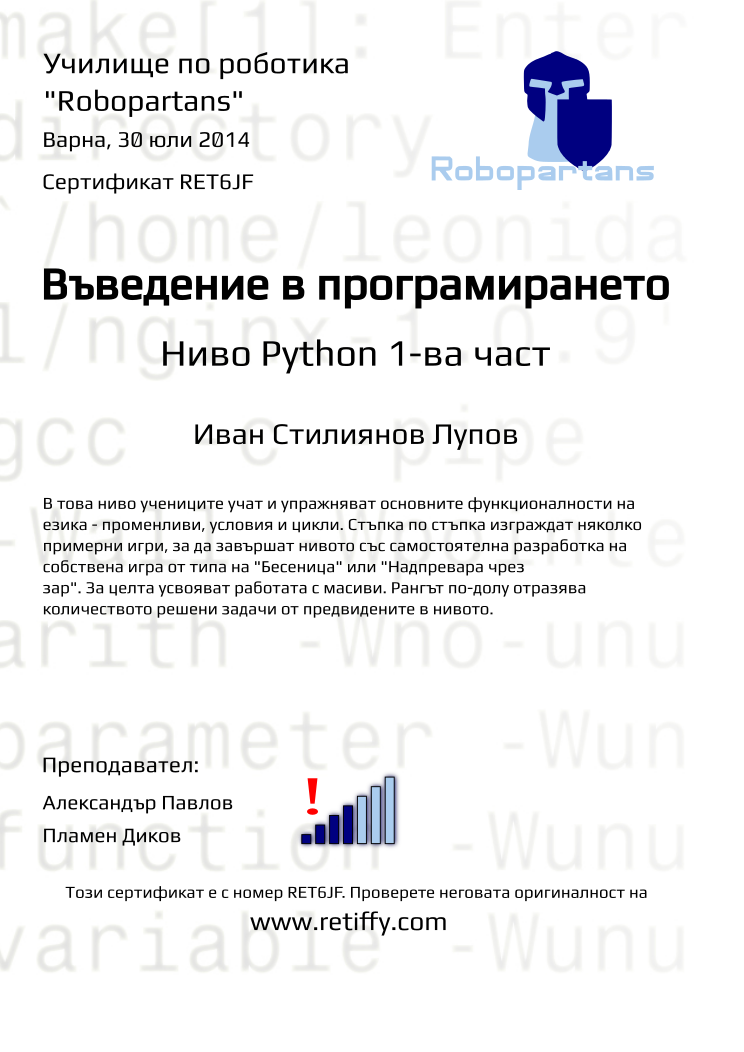 Retiffy certificate RET6JF issued to Иван Стилиянов Лупов from template Python01 with values,city:Варна,teacher1:Александър Павлов,name:Иван Стилиянов Лупов,rank:4,teacher2:Пламен Диков,url:www.retiffy.com,date:30 юли 2014,level:Python 1-ва част,title:Въведение в програмирането,description:В това ниво учениците учат и упражняват основните функционалности на езика - променливи, условия и цикли. Стъпка по стъпка изграждат няколко примерни игри, за да завършат нивото със самостоятелна разработка на собствена игра от типа на &quot;Бесеница&quot; или &quot;Надпревара чрез зар&quot;. За целта усвояват работата с масиви. Рангът по-долу отразява количеството решени задачи от предвидените в нивото.,template:Python01