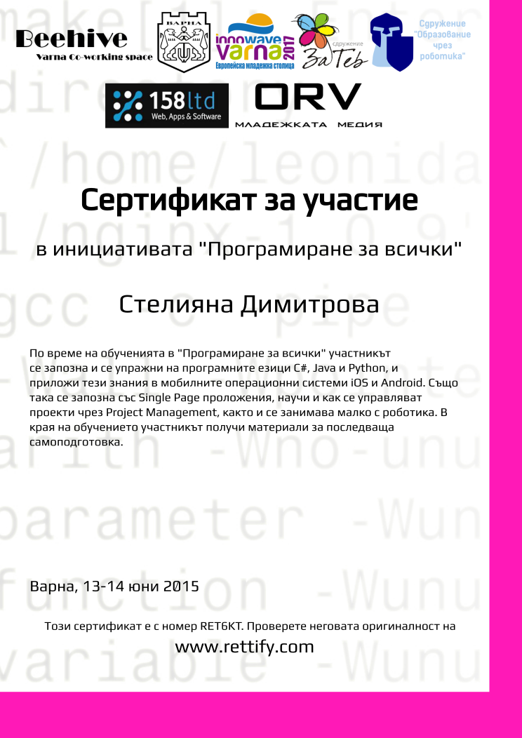 Retiffy certificate RET6KT issued to Стелияна Димитрова from template prog4all with values,city:Варна,template:prog4all,name:Стелияна Димитрова,title:Сертификат за участие,level:в инициативата &quot;Програмиране за всички&quot;,description:По време на обученията в &quot;Програмиране за всички&quot; участникът се запозна и се упражни на програмните езици C#, Java и Python, и приложи тези знания в мобилните операционни системи iOS и Android. Също така се запозна със Single Page проложения, научи и как се управляват проекти чрез Project Management, както и се занимава малко с роботика. В  края на обучението участникът получи материали за последваща самоподготовка.,date:13-14 юни 2015,url:www.rettify.com