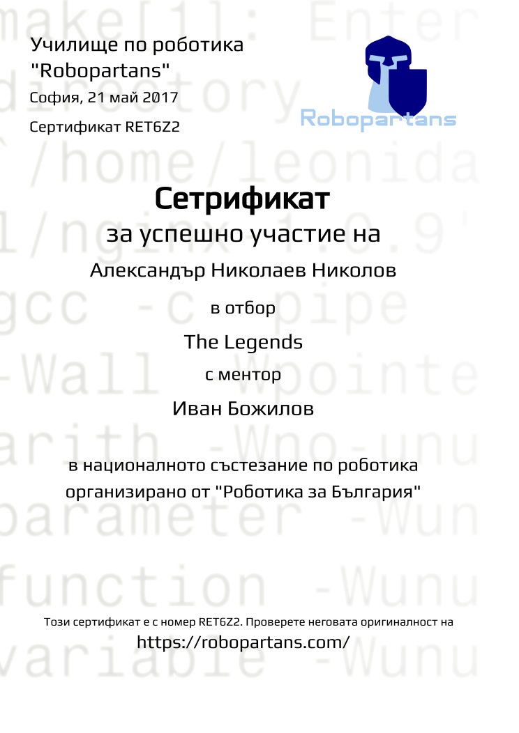 Retiffy certificate RET6Z2 issued to Александър Николаев Николов from template Robopartans Robotika za Bulgaria with values,city:София,name:Александър Николаев Николов,username:ann154,date:21 май 2017,team_name:The Legends,group name:1701 София Младост - 4-9 клас състезателна роботика - част 2 – 5.02 неделя 13:30 - 16:30,mentor_name:Иван Божилов,template:Robopartans Robotika za Bulgaria,url:https://robopartans.com/
