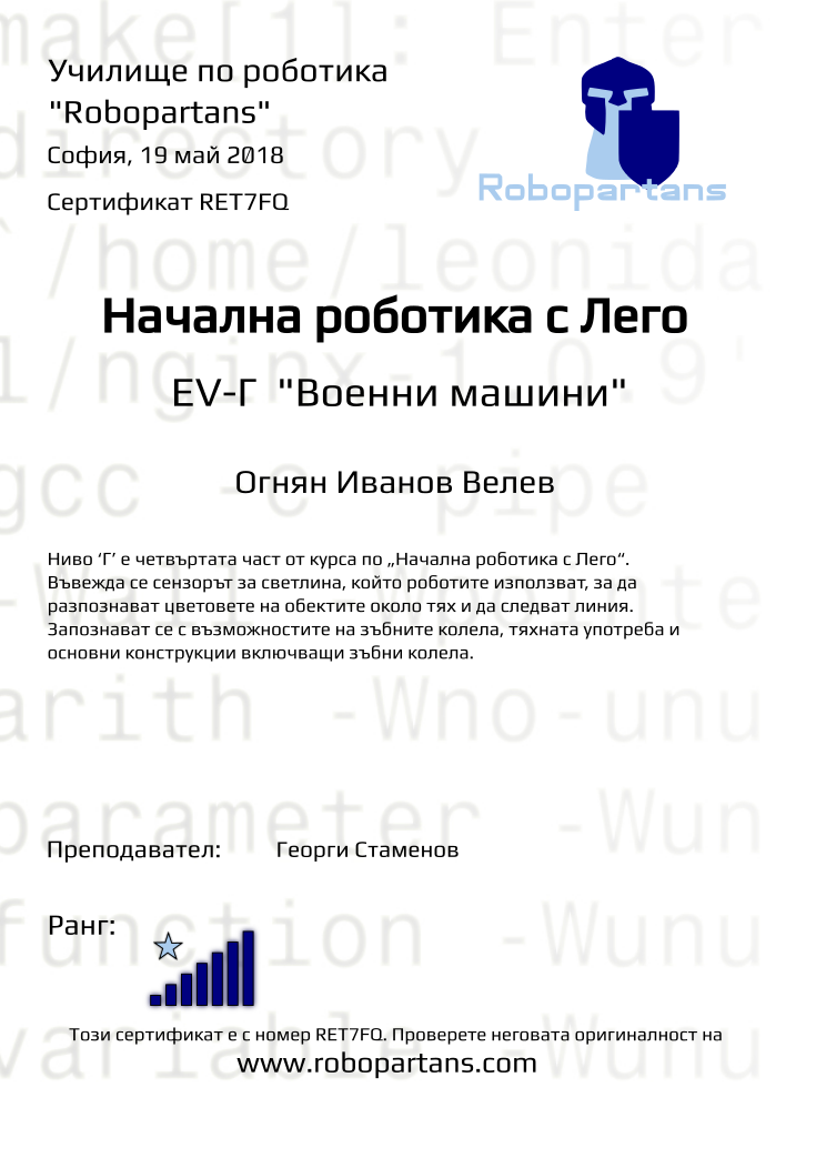 Retiffy certificate RET7FQ issued to Огнян Иванов Велев from template Test Robopartans with values,title:Начална роботика с Лего,url:www.robopartans.com,city:София,rank:7,teacher1:Георги Стаменов,name:Огнян Иванов Велев,date:19 май 2018,template:Test Robopartans,description:Ниво ‘Г’ е четвъртата част от курса по „Начална роботика с Лего“. Въвежда се сензорът за светлина, който роботите използват, за да разпознават цветовете на обектите около тях и да следват линия. Запознават се с възможностите на зъбните колела, тяхната употреба и основни конструкции включващи зъбни колела. ,level: EV-Г 
&quot;Военни машини&quot;